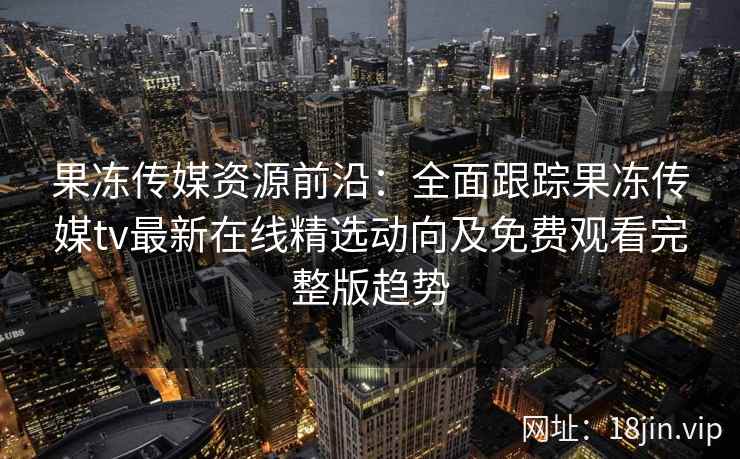 果冻传媒资源前沿:全面跟踪果冻传媒tv最新在线精选动向及免费观看完整版趋势 果冻传媒资源前沿:全面跟踪果冻传媒tv最新在线精选动向及免费观看完整版趋势