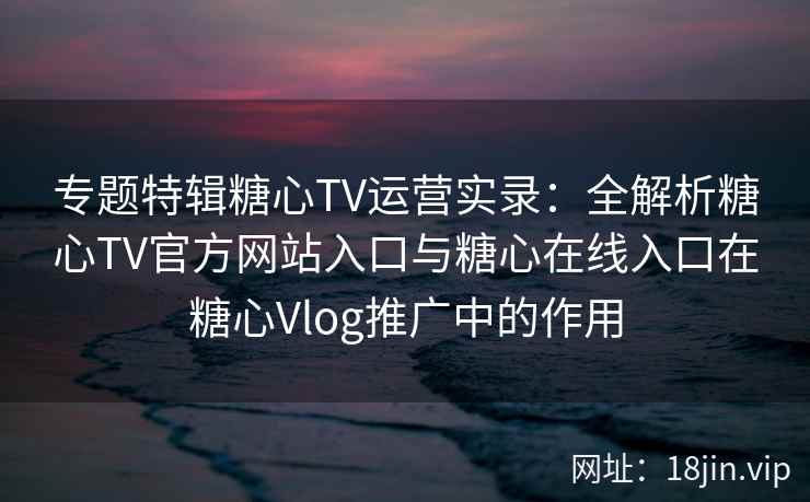 专题特辑糖心TV运营实录：全解析糖心TV官方网站入口与糖心在线入口在糖心Vlog推广中的作用