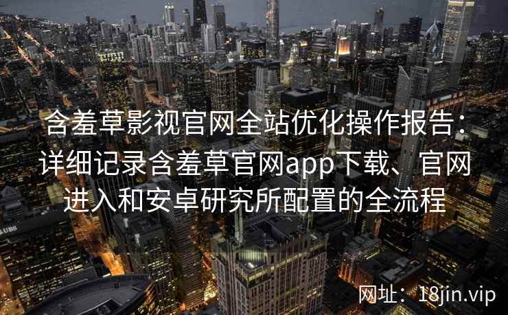 含羞草影视官网全站优化操作报告：详细记录含羞草官网app下载、官网进入和安卓研究所配置的全流程