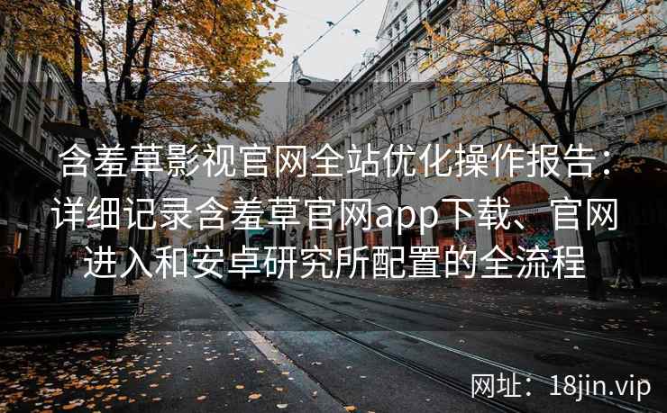 含羞草影视官网全站优化操作报告：详细记录含羞草官网app下载、官网进入和安卓研究所配置的全流程