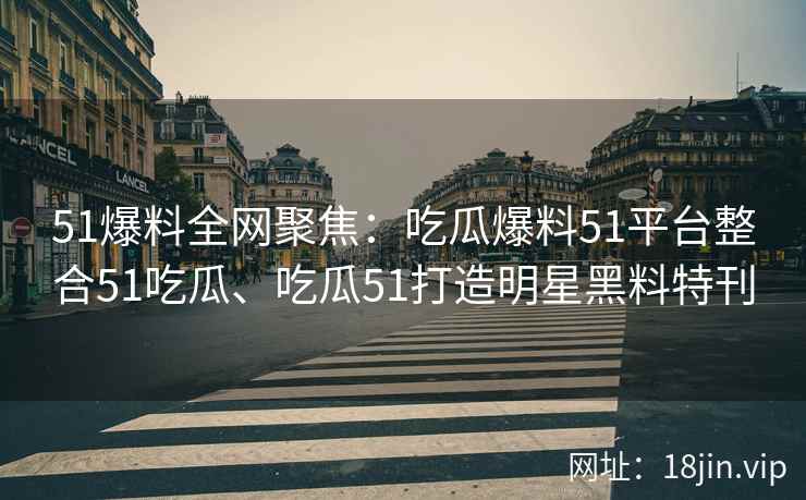 51爆料全网聚焦：吃瓜爆料51平台整合51吃瓜、吃瓜51打造明星黑料特刊