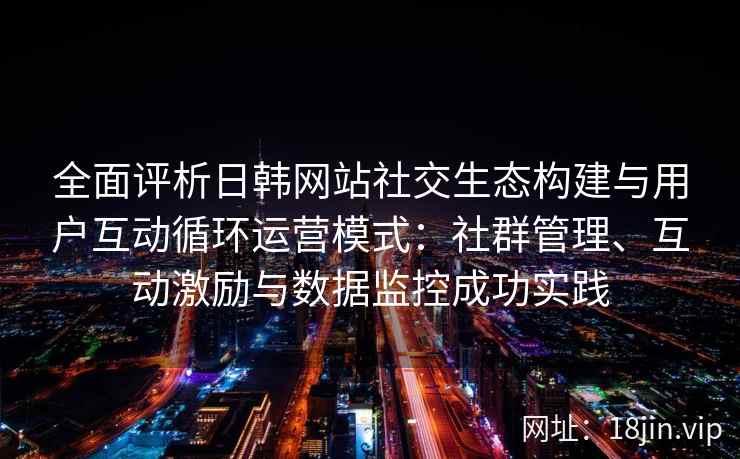 全面评析日韩网站社交生态构建与用户互动循环运营模式:社群管理、互动激励与数据监控成功实践 全面评析日韩网站社交生态构建与用户互动循环运营模式:社群管理、互动激励与数据监控成功实践