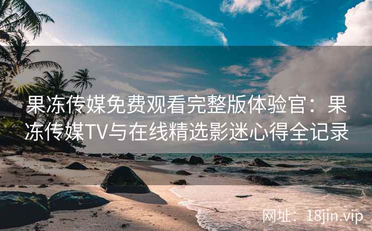 果冻传媒免费观看完整版体验官：果冻传媒TV与在线精选影迷心得全记录