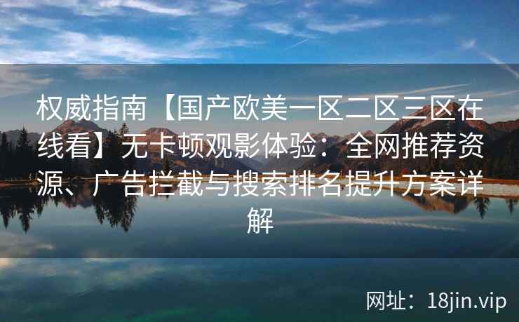权威指南【国产欧美一区二区三区在线看】无卡顿观影体验：全网推荐资源、广告拦截与搜索排名提升方案详解