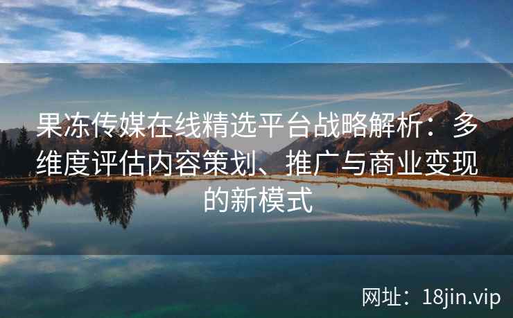 果冻传媒在线精选平台战略解析：多维度评估内容策划、推广与商业变现的新模式