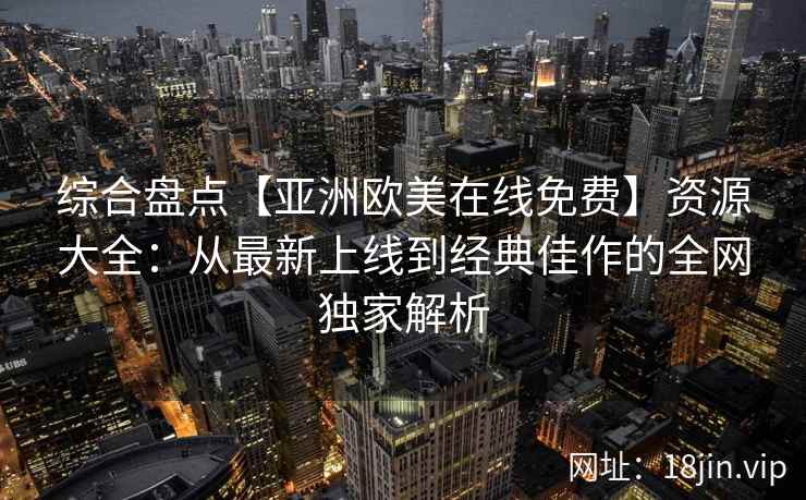 综合盘点【亚洲欧美在线免费】资源大全:从最新上线到经典佳作的全网独家解析 综合盘点【亚洲欧美在线免费】资源大全:从最新上线到经典佳作的全网独家解析