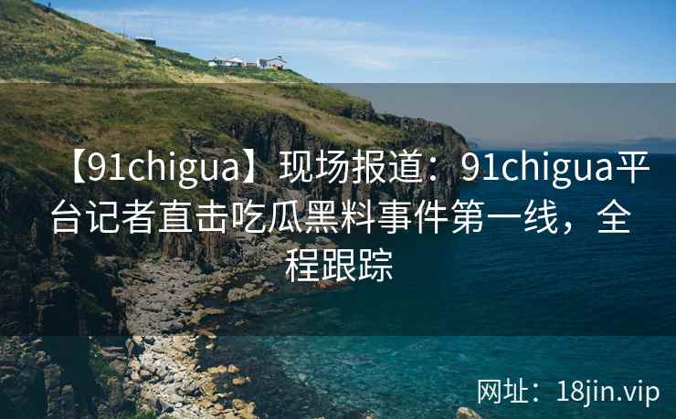 【91chigua】现场报道:91chigua平台记者直击吃瓜黑料事件第一线,全程跟踪 【91chigua】现场报道:91chigua平台记者直击吃瓜黑料事件第一线,全程跟踪