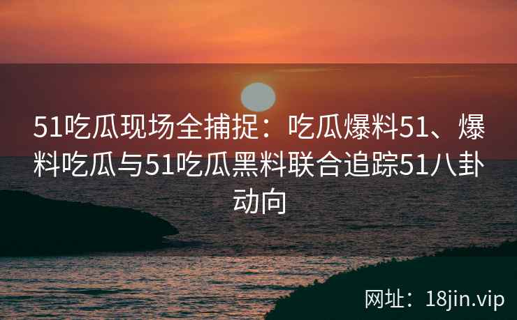 51吃瓜现场全捕捉：吃瓜爆料51、爆料吃瓜与51吃瓜黑料联合追踪51八卦动向